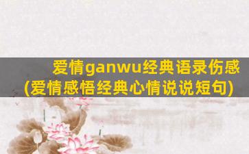 爱情ganwu经典语录伤感(爱情感悟经典心情说说短句)